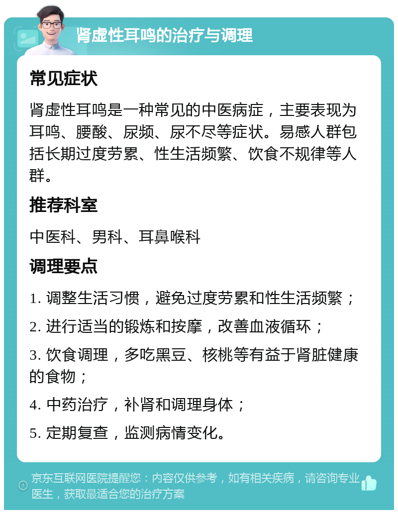 肾虚性耳鸣的治疗与调理 常见症状 肾虚性耳鸣是一种常见的中医病症，主要表现为耳鸣、腰酸、尿频、尿不尽等症状。易感人群包括长期过度劳累、性生活频繁、饮食不规律等人群。 推荐科室 中医科、男科、耳鼻喉科 调理要点 1. 调整生活习惯，避免过度劳累和性生活频繁； 2. 进行适当的锻炼和按摩，改善血液循环； 3. 饮食调理，多吃黑豆、核桃等有益于肾脏健康的食物； 4. 中药治疗，补肾和调理身体； 5. 定期复查，监测病情变化。