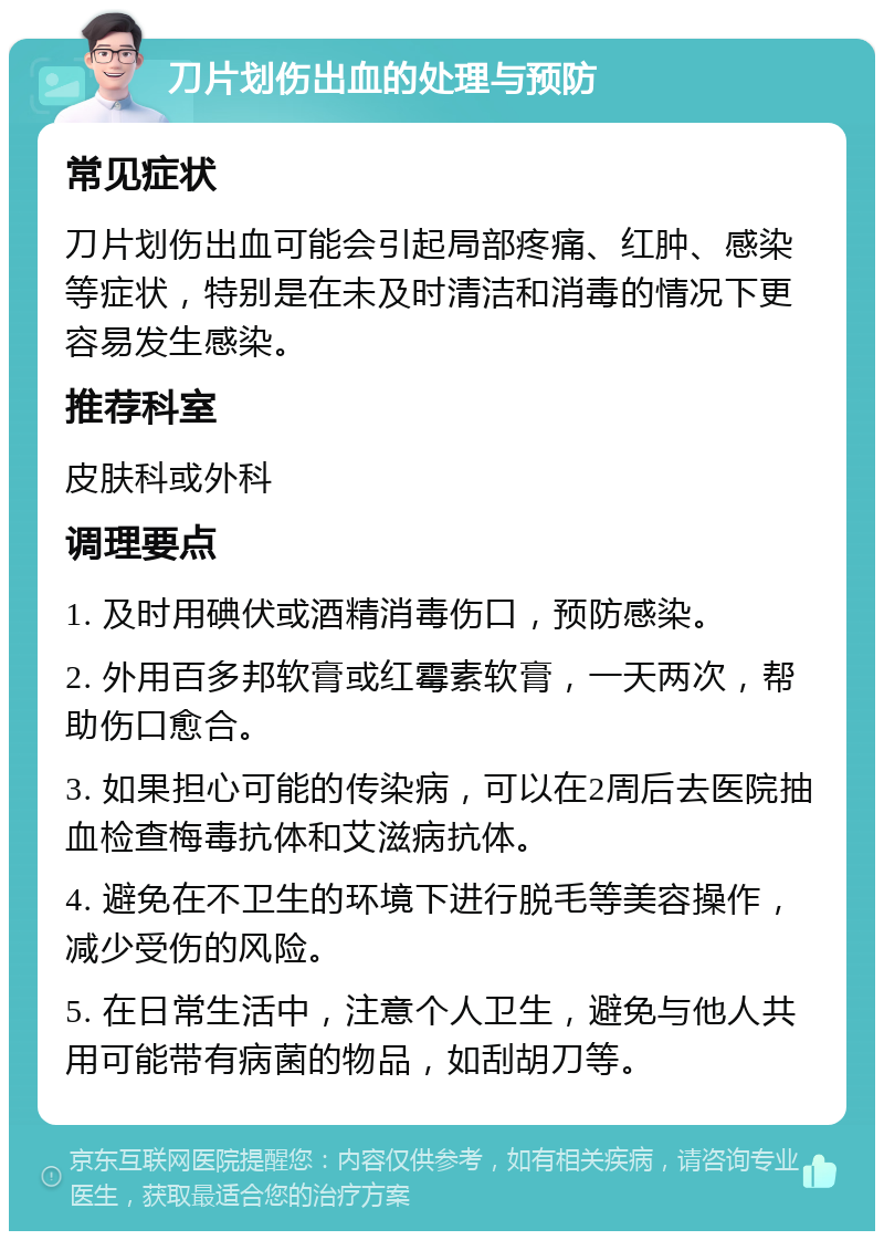 刀片划伤出血的处理与预防 常见症状 刀片划伤出血可能会引起局部疼痛、红肿、感染等症状，特别是在未及时清洁和消毒的情况下更容易发生感染。 推荐科室 皮肤科或外科 调理要点 1. 及时用碘伏或酒精消毒伤口，预防感染。 2. 外用百多邦软膏或红霉素软膏，一天两次，帮助伤口愈合。 3. 如果担心可能的传染病，可以在2周后去医院抽血检查梅毒抗体和艾滋病抗体。 4. 避免在不卫生的环境下进行脱毛等美容操作，减少受伤的风险。 5. 在日常生活中，注意个人卫生，避免与他人共用可能带有病菌的物品，如刮胡刀等。