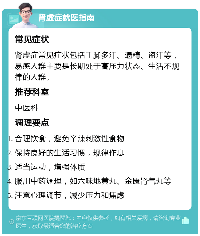 肾虚症就医指南 常见症状 肾虚症常见症状包括手脚多汗、遗精、盗汗等，易感人群主要是长期处于高压力状态、生活不规律的人群。 推荐科室 中医科 调理要点 合理饮食，避免辛辣刺激性食物 保持良好的生活习惯，规律作息 适当运动，增强体质 服用中药调理，如六味地黄丸、金匮肾气丸等 注意心理调节，减少压力和焦虑