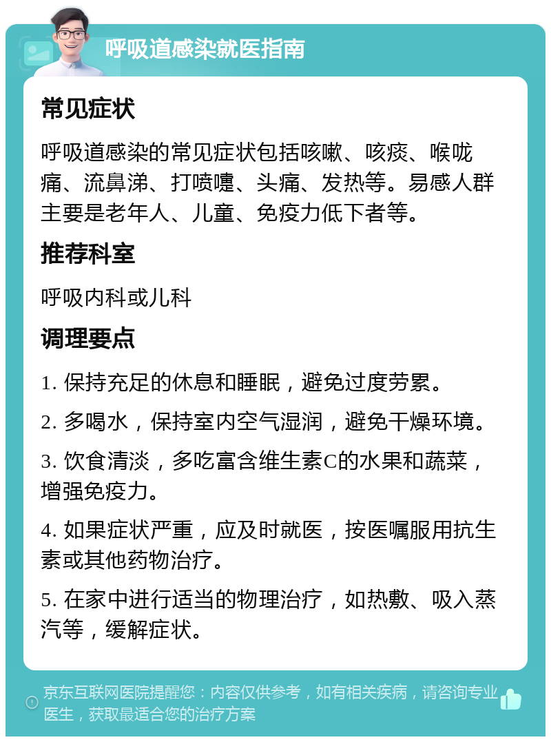 呼吸道感染就医指南 常见症状 呼吸道感染的常见症状包括咳嗽、咳痰、喉咙痛、流鼻涕、打喷嚏、头痛、发热等。易感人群主要是老年人、儿童、免疫力低下者等。 推荐科室 呼吸内科或儿科 调理要点 1. 保持充足的休息和睡眠，避免过度劳累。 2. 多喝水，保持室内空气湿润，避免干燥环境。 3. 饮食清淡，多吃富含维生素C的水果和蔬菜，增强免疫力。 4. 如果症状严重，应及时就医，按医嘱服用抗生素或其他药物治疗。 5. 在家中进行适当的物理治疗，如热敷、吸入蒸汽等，缓解症状。