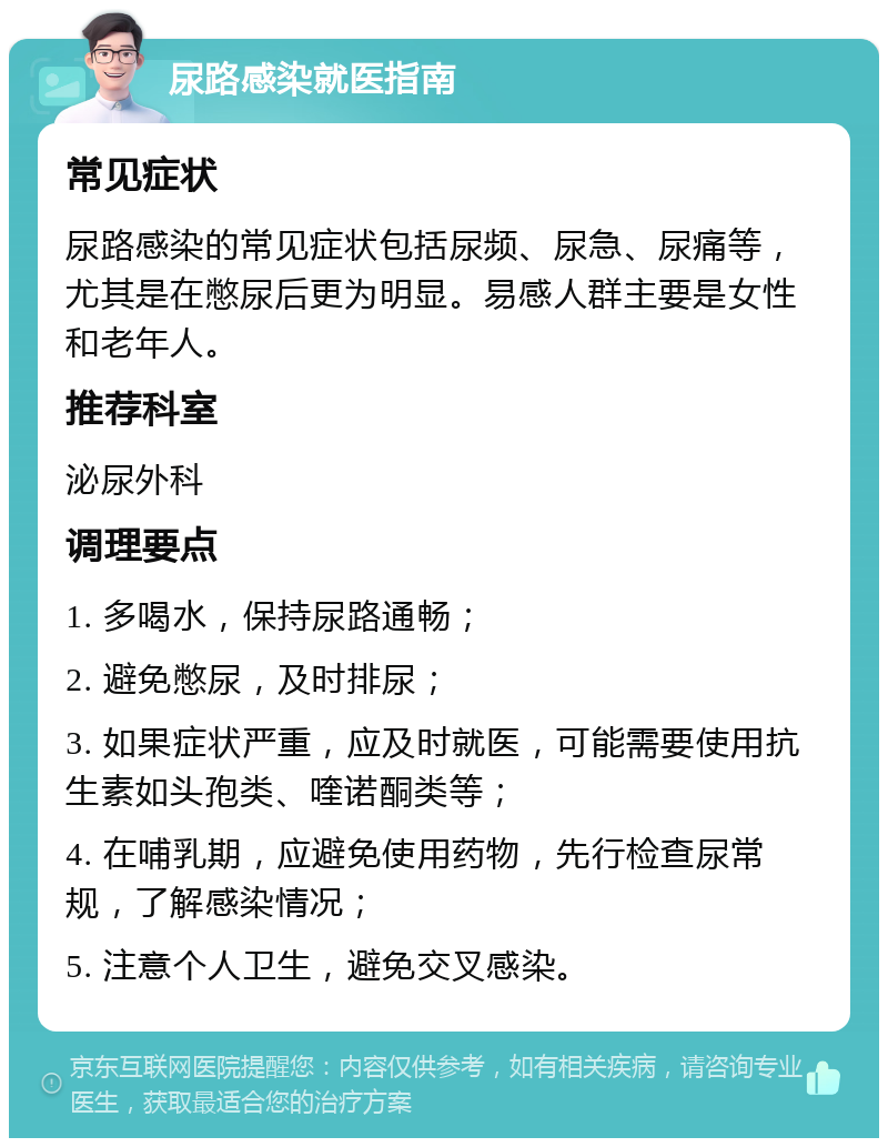 尿路感染就医指南 常见症状 尿路感染的常见症状包括尿频、尿急、尿痛等，尤其是在憋尿后更为明显。易感人群主要是女性和老年人。 推荐科室 泌尿外科 调理要点 1. 多喝水，保持尿路通畅； 2. 避免憋尿，及时排尿； 3. 如果症状严重，应及时就医，可能需要使用抗生素如头孢类、喹诺酮类等； 4. 在哺乳期，应避免使用药物，先行检查尿常规，了解感染情况； 5. 注意个人卫生，避免交叉感染。