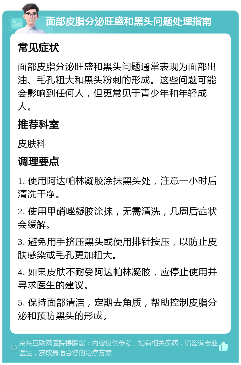 面部皮脂分泌旺盛和黑头问题处理指南 常见症状 面部皮脂分泌旺盛和黑头问题通常表现为面部出油、毛孔粗大和黑头粉刺的形成。这些问题可能会影响到任何人，但更常见于青少年和年轻成人。 推荐科室 皮肤科 调理要点 1. 使用阿达帕林凝胶涂抹黑头处，注意一小时后清洗干净。 2. 使用甲硝唑凝胶涂抹，无需清洗，几周后症状会缓解。 3. 避免用手挤压黑头或使用排针按压，以防止皮肤感染或毛孔更加粗大。 4. 如果皮肤不耐受阿达帕林凝胶，应停止使用并寻求医生的建议。 5. 保持面部清洁，定期去角质，帮助控制皮脂分泌和预防黑头的形成。