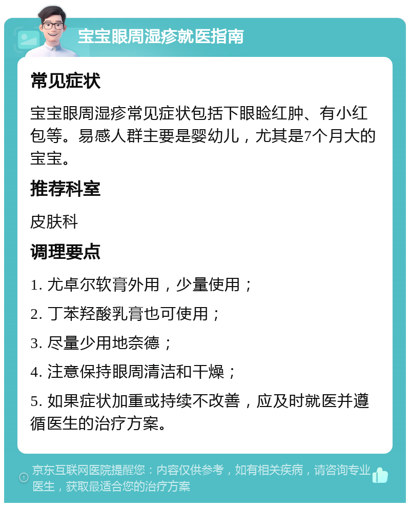 宝宝眼周湿疹就医指南 常见症状 宝宝眼周湿疹常见症状包括下眼睑红肿、有小红包等。易感人群主要是婴幼儿，尤其是7个月大的宝宝。 推荐科室 皮肤科 调理要点 1. 尤卓尔软膏外用，少量使用； 2. 丁苯羟酸乳膏也可使用； 3. 尽量少用地奈德； 4. 注意保持眼周清洁和干燥； 5. 如果症状加重或持续不改善，应及时就医并遵循医生的治疗方案。