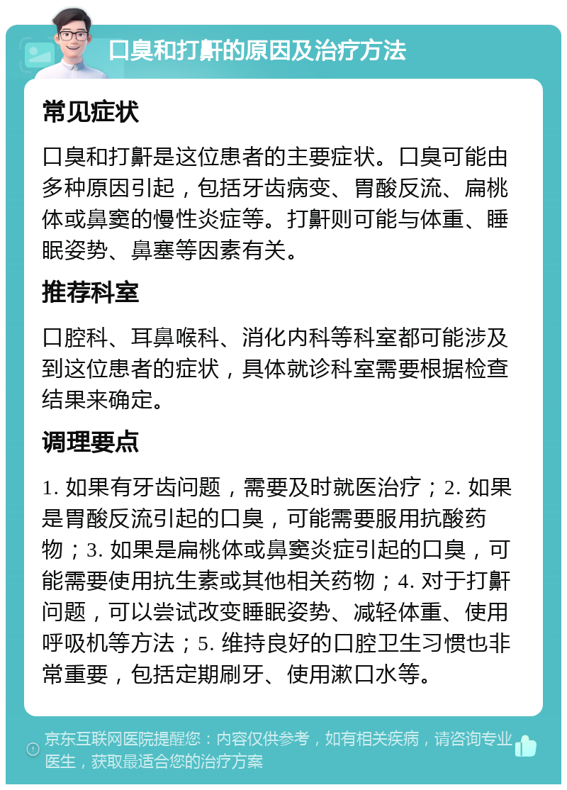 口臭和打鼾的原因及治疗方法 常见症状 口臭和打鼾是这位患者的主要症状。口臭可能由多种原因引起，包括牙齿病变、胃酸反流、扁桃体或鼻窦的慢性炎症等。打鼾则可能与体重、睡眠姿势、鼻塞等因素有关。 推荐科室 口腔科、耳鼻喉科、消化内科等科室都可能涉及到这位患者的症状，具体就诊科室需要根据检查结果来确定。 调理要点 1. 如果有牙齿问题，需要及时就医治疗；2. 如果是胃酸反流引起的口臭，可能需要服用抗酸药物；3. 如果是扁桃体或鼻窦炎症引起的口臭，可能需要使用抗生素或其他相关药物；4. 对于打鼾问题，可以尝试改变睡眠姿势、减轻体重、使用呼吸机等方法；5. 维持良好的口腔卫生习惯也非常重要，包括定期刷牙、使用漱口水等。