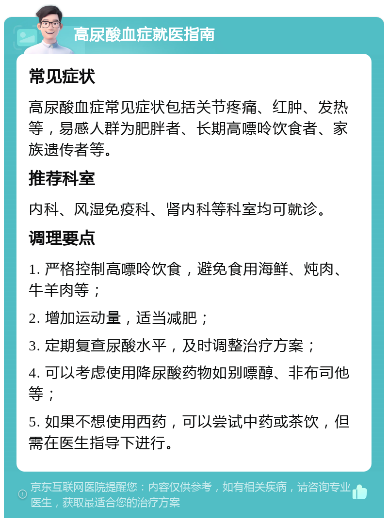 高尿酸血症就医指南 常见症状 高尿酸血症常见症状包括关节疼痛、红肿、发热等，易感人群为肥胖者、长期高嘌呤饮食者、家族遗传者等。 推荐科室 内科、风湿免疫科、肾内科等科室均可就诊。 调理要点 1. 严格控制高嘌呤饮食，避免食用海鲜、炖肉、牛羊肉等； 2. 增加运动量，适当减肥； 3. 定期复查尿酸水平，及时调整治疗方案； 4. 可以考虑使用降尿酸药物如别嘌醇、非布司他等； 5. 如果不想使用西药，可以尝试中药或茶饮，但需在医生指导下进行。