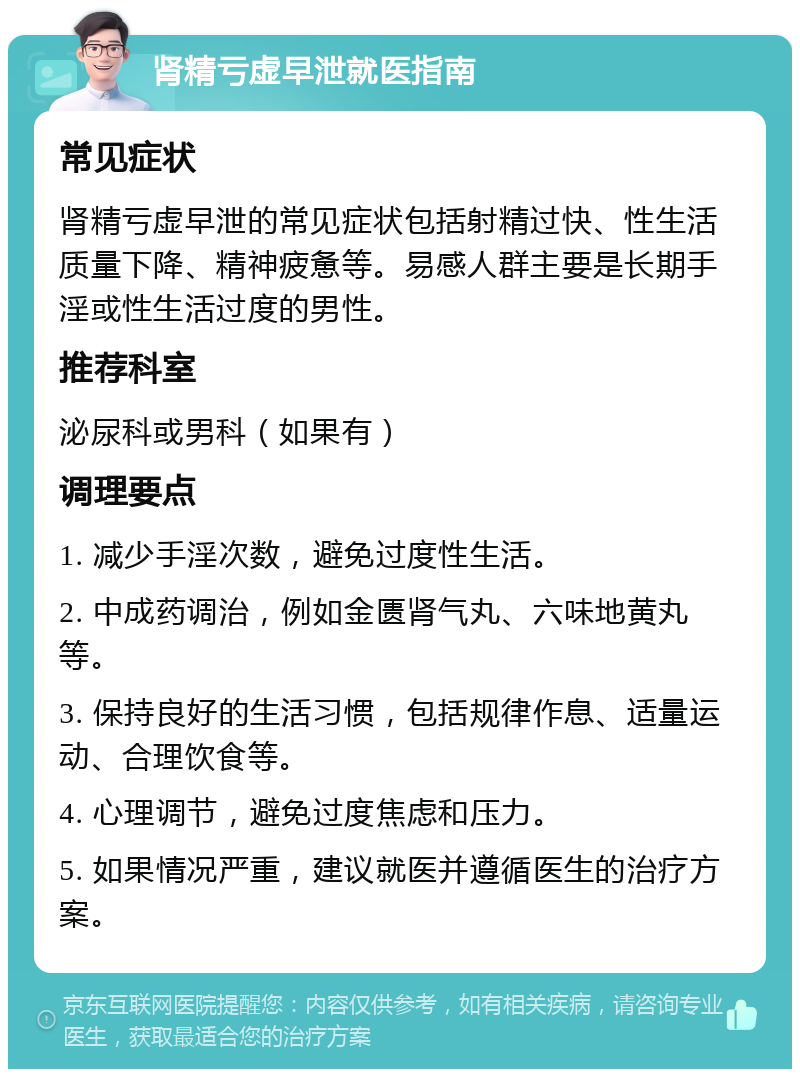 肾精亏虚早泄就医指南 常见症状 肾精亏虚早泄的常见症状包括射精过快、性生活质量下降、精神疲惫等。易感人群主要是长期手淫或性生活过度的男性。 推荐科室 泌尿科或男科（如果有） 调理要点 1. 减少手淫次数，避免过度性生活。 2. 中成药调治，例如金匮肾气丸、六味地黄丸等。 3. 保持良好的生活习惯，包括规律作息、适量运动、合理饮食等。 4. 心理调节，避免过度焦虑和压力。 5. 如果情况严重，建议就医并遵循医生的治疗方案。