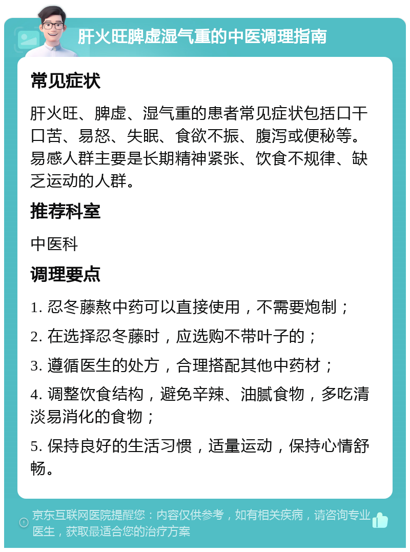 肝火旺脾虚湿气重的中医调理指南 常见症状 肝火旺、脾虚、湿气重的患者常见症状包括口干口苦、易怒、失眠、食欲不振、腹泻或便秘等。易感人群主要是长期精神紧张、饮食不规律、缺乏运动的人群。 推荐科室 中医科 调理要点 1. 忍冬藤熬中药可以直接使用，不需要炮制； 2. 在选择忍冬藤时，应选购不带叶子的； 3. 遵循医生的处方，合理搭配其他中药材； 4. 调整饮食结构，避免辛辣、油腻食物，多吃清淡易消化的食物； 5. 保持良好的生活习惯，适量运动，保持心情舒畅。