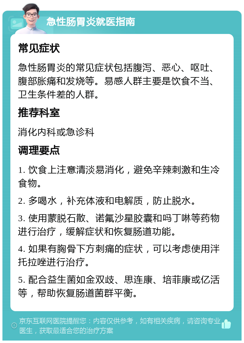 急性肠胃炎就医指南 常见症状 急性肠胃炎的常见症状包括腹泻、恶心、呕吐、腹部胀痛和发烧等。易感人群主要是饮食不当、卫生条件差的人群。 推荐科室 消化内科或急诊科 调理要点 1. 饮食上注意清淡易消化，避免辛辣刺激和生冷食物。 2. 多喝水，补充体液和电解质，防止脱水。 3. 使用蒙脱石散、诺氟沙星胶囊和吗丁啉等药物进行治疗，缓解症状和恢复肠道功能。 4. 如果有胸骨下方刺痛的症状，可以考虑使用泮托拉唑进行治疗。 5. 配合益生菌如金双歧、思连康、培菲康或亿活等，帮助恢复肠道菌群平衡。