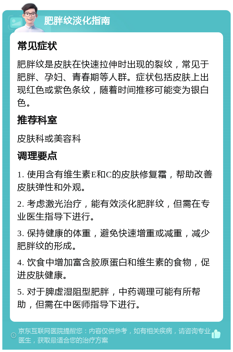 肥胖纹淡化指南 常见症状 肥胖纹是皮肤在快速拉伸时出现的裂纹，常见于肥胖、孕妇、青春期等人群。症状包括皮肤上出现红色或紫色条纹，随着时间推移可能变为银白色。 推荐科室 皮肤科或美容科 调理要点 1. 使用含有维生素E和C的皮肤修复霜，帮助改善皮肤弹性和外观。 2. 考虑激光治疗，能有效淡化肥胖纹，但需在专业医生指导下进行。 3. 保持健康的体重，避免快速增重或减重，减少肥胖纹的形成。 4. 饮食中增加富含胶原蛋白和维生素的食物，促进皮肤健康。 5. 对于脾虚湿阻型肥胖，中药调理可能有所帮助，但需在中医师指导下进行。