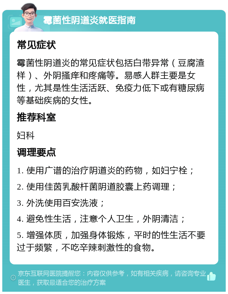 霉菌性阴道炎就医指南 常见症状 霉菌性阴道炎的常见症状包括白带异常（豆腐渣样）、外阴搔痒和疼痛等。易感人群主要是女性，尤其是性生活活跃、免疫力低下或有糖尿病等基础疾病的女性。 推荐科室 妇科 调理要点 1. 使用广谱的治疗阴道炎的药物，如妇宁栓； 2. 使用佳茵乳酸杆菌阴道胶囊上药调理； 3. 外洗使用百安洗液； 4. 避免性生活，注意个人卫生，外阴清洁； 5. 增强体质，加强身体锻炼，平时的性生活不要过于频繁，不吃辛辣刺激性的食物。