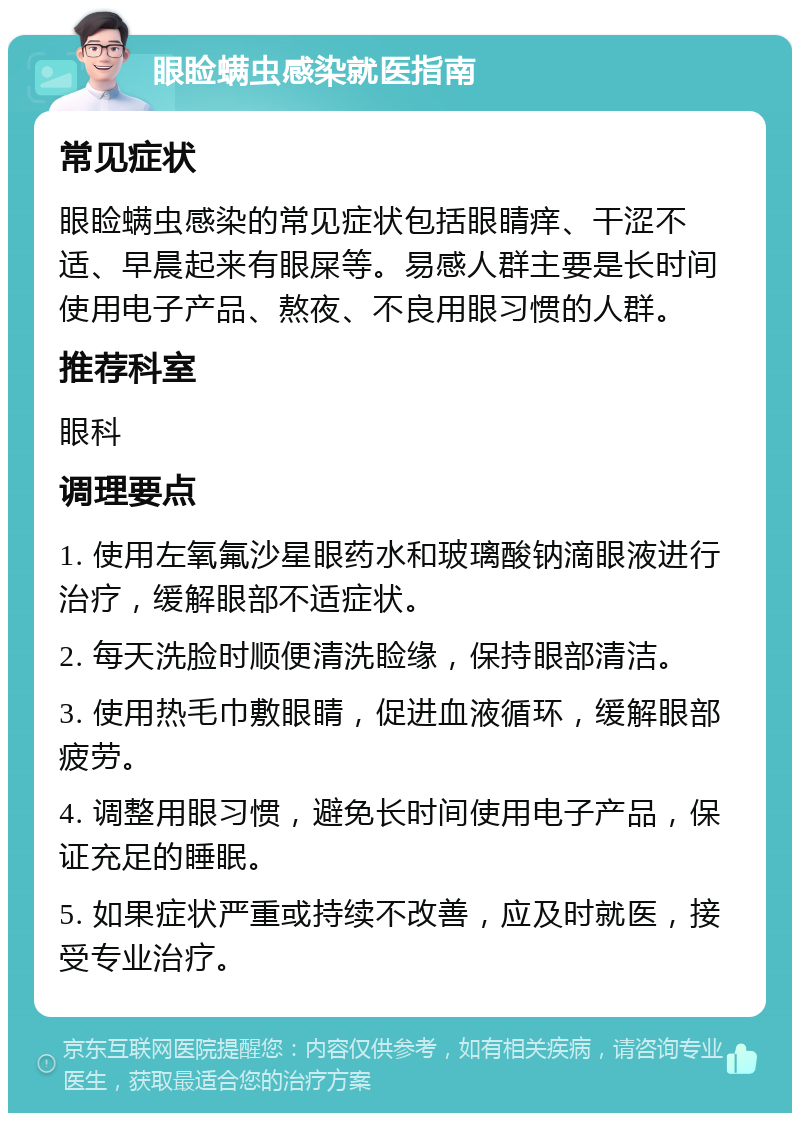 眼睑螨虫感染就医指南 常见症状 眼睑螨虫感染的常见症状包括眼睛痒、干涩不适、早晨起来有眼屎等。易感人群主要是长时间使用电子产品、熬夜、不良用眼习惯的人群。 推荐科室 眼科 调理要点 1. 使用左氧氟沙星眼药水和玻璃酸钠滴眼液进行治疗，缓解眼部不适症状。 2. 每天洗脸时顺便清洗睑缘，保持眼部清洁。 3. 使用热毛巾敷眼睛，促进血液循环，缓解眼部疲劳。 4. 调整用眼习惯，避免长时间使用电子产品，保证充足的睡眠。 5. 如果症状严重或持续不改善，应及时就医，接受专业治疗。