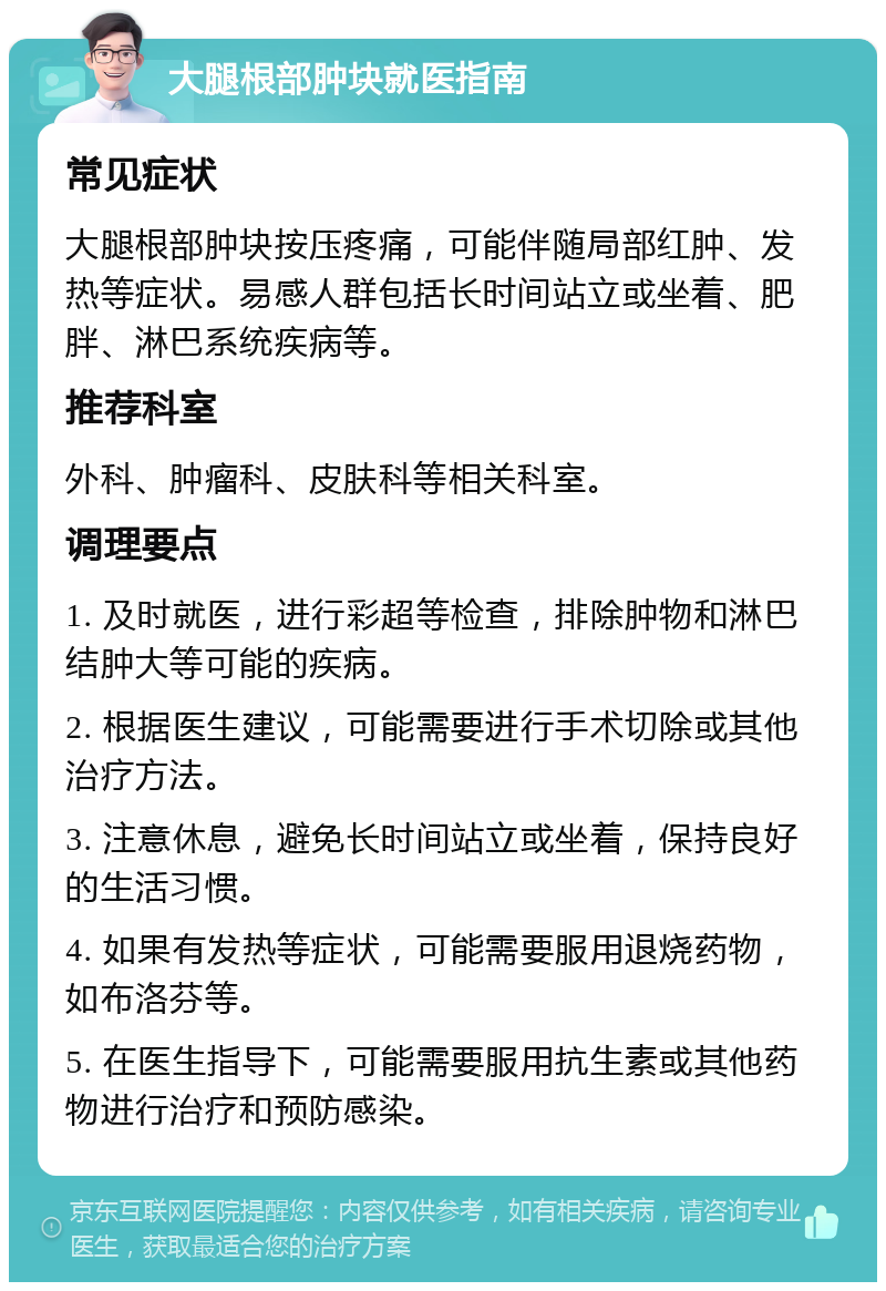 大腿根部肿块就医指南 常见症状 大腿根部肿块按压疼痛，可能伴随局部红肿、发热等症状。易感人群包括长时间站立或坐着、肥胖、淋巴系统疾病等。 推荐科室 外科、肿瘤科、皮肤科等相关科室。 调理要点 1. 及时就医，进行彩超等检查，排除肿物和淋巴结肿大等可能的疾病。 2. 根据医生建议，可能需要进行手术切除或其他治疗方法。 3. 注意休息，避免长时间站立或坐着，保持良好的生活习惯。 4. 如果有发热等症状，可能需要服用退烧药物，如布洛芬等。 5. 在医生指导下，可能需要服用抗生素或其他药物进行治疗和预防感染。