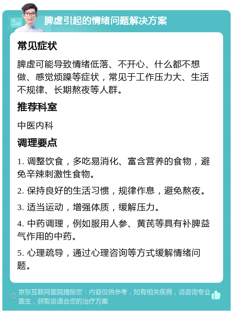 脾虚引起的情绪问题解决方案 常见症状 脾虚可能导致情绪低落、不开心、什么都不想做、感觉烦躁等症状，常见于工作压力大、生活不规律、长期熬夜等人群。 推荐科室 中医内科 调理要点 1. 调整饮食，多吃易消化、富含营养的食物，避免辛辣刺激性食物。 2. 保持良好的生活习惯，规律作息，避免熬夜。 3. 适当运动，增强体质，缓解压力。 4. 中药调理，例如服用人参、黄芪等具有补脾益气作用的中药。 5. 心理疏导，通过心理咨询等方式缓解情绪问题。