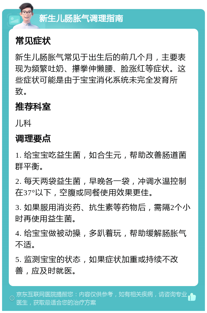 新生儿肠胀气调理指南 常见症状 新生儿肠胀气常见于出生后的前几个月，主要表现为频繁吐奶、攥拳伸懒腰、脸涨红等症状。这些症状可能是由于宝宝消化系统未完全发育所致。 推荐科室 儿科 调理要点 1. 给宝宝吃益生菌，如合生元，帮助改善肠道菌群平衡。 2. 每天两袋益生菌，早晚各一袋，冲调水温控制在37°以下，空腹或同餐使用效果更佳。 3. 如果服用消炎药、抗生素等药物后，需隔2个小时再使用益生菌。 4. 给宝宝做被动操，多趴着玩，帮助缓解肠胀气不适。 5. 监测宝宝的状态，如果症状加重或持续不改善，应及时就医。