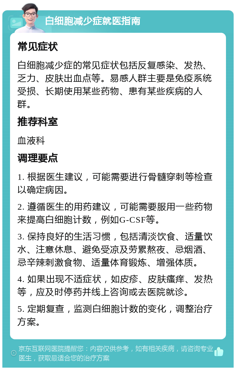 白细胞减少症就医指南 常见症状 白细胞减少症的常见症状包括反复感染、发热、乏力、皮肤出血点等。易感人群主要是免疫系统受损、长期使用某些药物、患有某些疾病的人群。 推荐科室 血液科 调理要点 1. 根据医生建议，可能需要进行骨髓穿刺等检查以确定病因。 2. 遵循医生的用药建议，可能需要服用一些药物来提高白细胞计数，例如G-CSF等。 3. 保持良好的生活习惯，包括清淡饮食、适量饮水、注意休息、避免受凉及劳累熬夜、忌烟酒、忌辛辣刺激食物、适量体育锻炼、增强体质。 4. 如果出现不适症状，如皮疹、皮肤瘙痒、发热等，应及时停药并线上咨询或去医院就诊。 5. 定期复查，监测白细胞计数的变化，调整治疗方案。