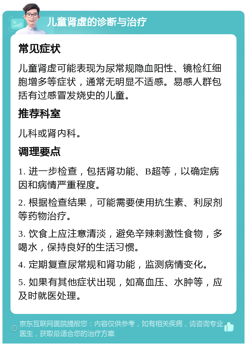 儿童肾虚的诊断与治疗 常见症状 儿童肾虚可能表现为尿常规隐血阳性、镜检红细胞增多等症状，通常无明显不适感。易感人群包括有过感冒发烧史的儿童。 推荐科室 儿科或肾内科。 调理要点 1. 进一步检查，包括肾功能、B超等，以确定病因和病情严重程度。 2. 根据检查结果，可能需要使用抗生素、利尿剂等药物治疗。 3. 饮食上应注意清淡，避免辛辣刺激性食物，多喝水，保持良好的生活习惯。 4. 定期复查尿常规和肾功能，监测病情变化。 5. 如果有其他症状出现，如高血压、水肿等，应及时就医处理。