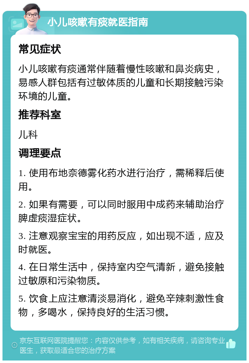 小儿咳嗽有痰就医指南 常见症状 小儿咳嗽有痰通常伴随着慢性咳嗽和鼻炎病史，易感人群包括有过敏体质的儿童和长期接触污染环境的儿童。 推荐科室 儿科 调理要点 1. 使用布地奈德雾化药水进行治疗，需稀释后使用。 2. 如果有需要，可以同时服用中成药来辅助治疗脾虚痰湿症状。 3. 注意观察宝宝的用药反应，如出现不适，应及时就医。 4. 在日常生活中，保持室内空气清新，避免接触过敏原和污染物质。 5. 饮食上应注意清淡易消化，避免辛辣刺激性食物，多喝水，保持良好的生活习惯。