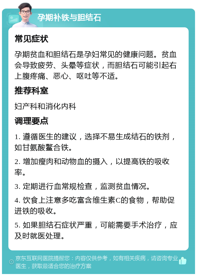 孕期补铁与胆结石 常见症状 孕期贫血和胆结石是孕妇常见的健康问题。贫血会导致疲劳、头晕等症状，而胆结石可能引起右上腹疼痛、恶心、呕吐等不适。 推荐科室 妇产科和消化内科 调理要点 1. 遵循医生的建议，选择不易生成结石的铁剂，如甘氨酸鳌合铁。 2. 增加瘦肉和动物血的摄入，以提高铁的吸收率。 3. 定期进行血常规检查，监测贫血情况。 4. 饮食上注意多吃富含维生素C的食物，帮助促进铁的吸收。 5. 如果胆结石症状严重，可能需要手术治疗，应及时就医处理。