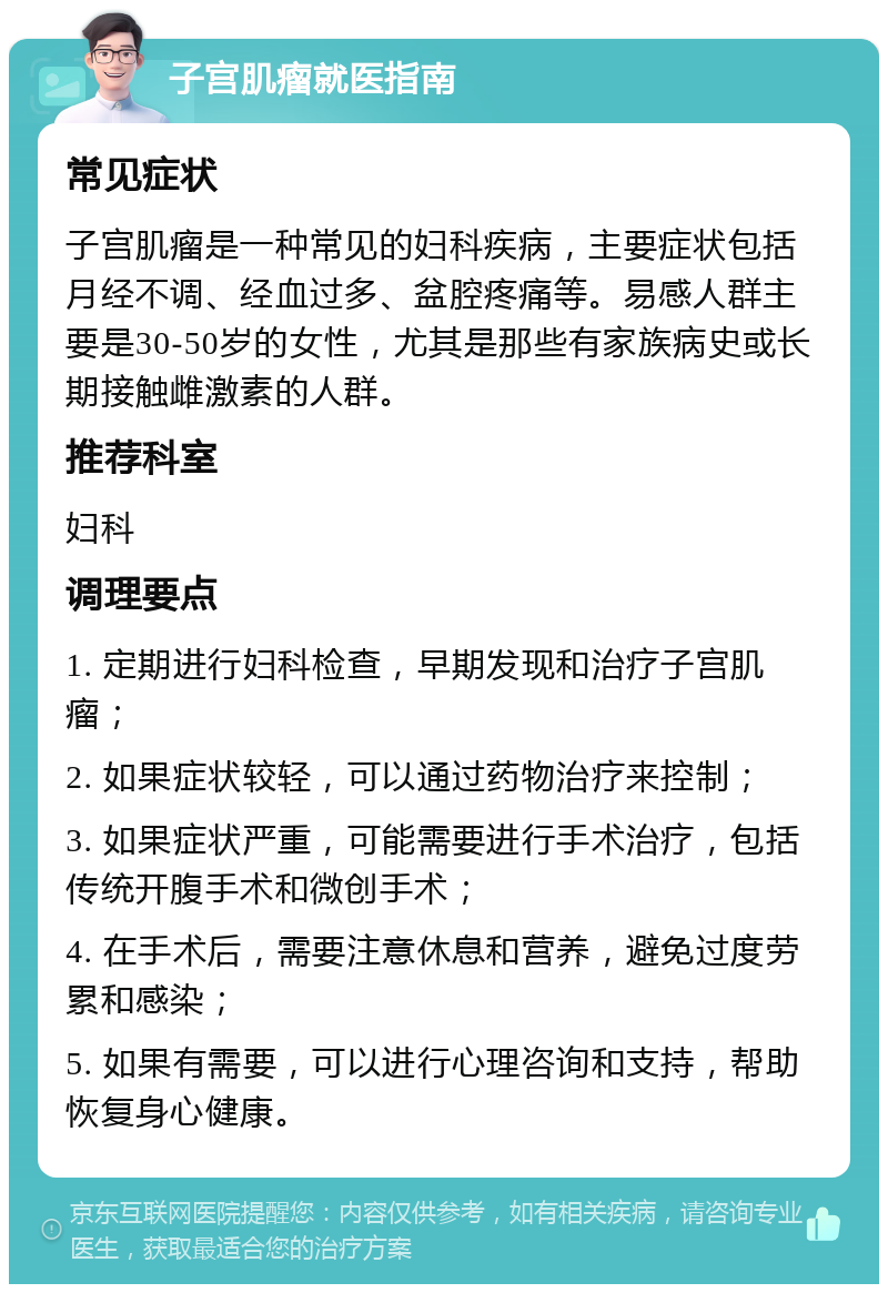 子宫肌瘤就医指南 常见症状 子宫肌瘤是一种常见的妇科疾病，主要症状包括月经不调、经血过多、盆腔疼痛等。易感人群主要是30-50岁的女性，尤其是那些有家族病史或长期接触雌激素的人群。 推荐科室 妇科 调理要点 1. 定期进行妇科检查，早期发现和治疗子宫肌瘤； 2. 如果症状较轻，可以通过药物治疗来控制； 3. 如果症状严重，可能需要进行手术治疗，包括传统开腹手术和微创手术； 4. 在手术后，需要注意休息和营养，避免过度劳累和感染； 5. 如果有需要，可以进行心理咨询和支持，帮助恢复身心健康。