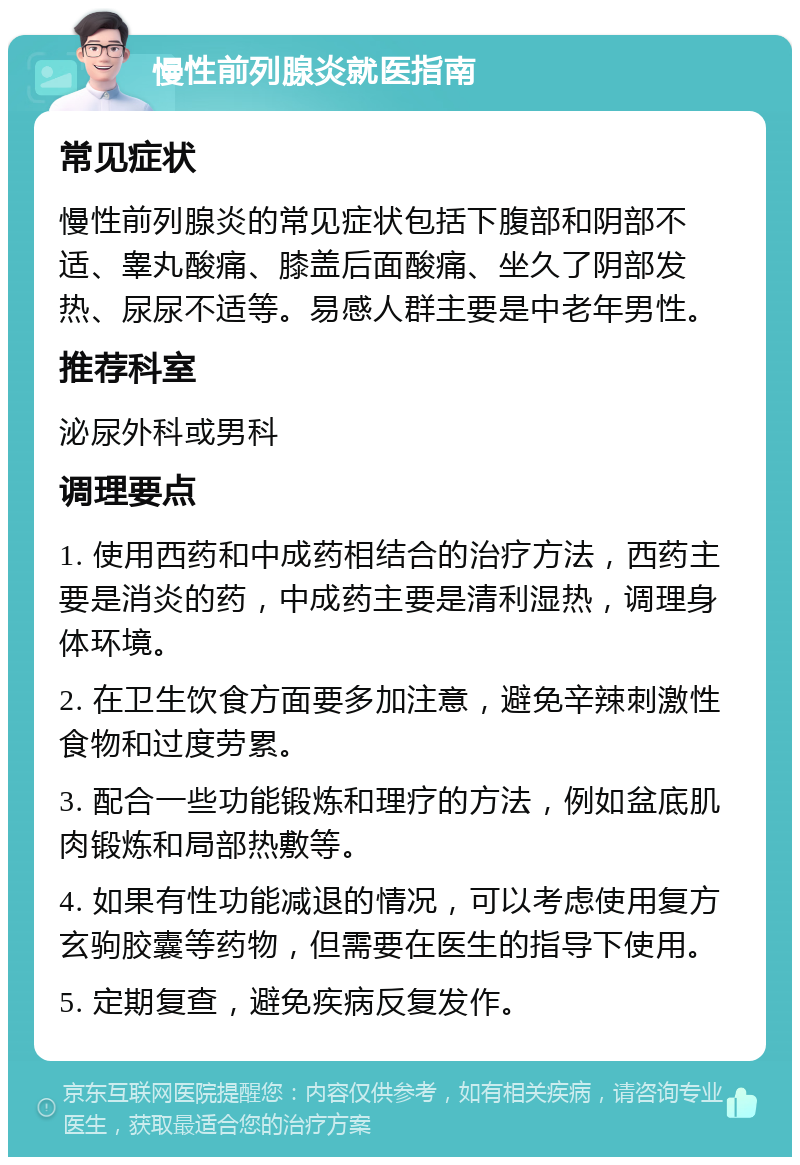 慢性前列腺炎就医指南 常见症状 慢性前列腺炎的常见症状包括下腹部和阴部不适、睾丸酸痛、膝盖后面酸痛、坐久了阴部发热、尿尿不适等。易感人群主要是中老年男性。 推荐科室 泌尿外科或男科 调理要点 1. 使用西药和中成药相结合的治疗方法，西药主要是消炎的药，中成药主要是清利湿热，调理身体环境。 2. 在卫生饮食方面要多加注意，避免辛辣刺激性食物和过度劳累。 3. 配合一些功能锻炼和理疗的方法，例如盆底肌肉锻炼和局部热敷等。 4. 如果有性功能减退的情况，可以考虑使用复方玄驹胶囊等药物，但需要在医生的指导下使用。 5. 定期复查，避免疾病反复发作。