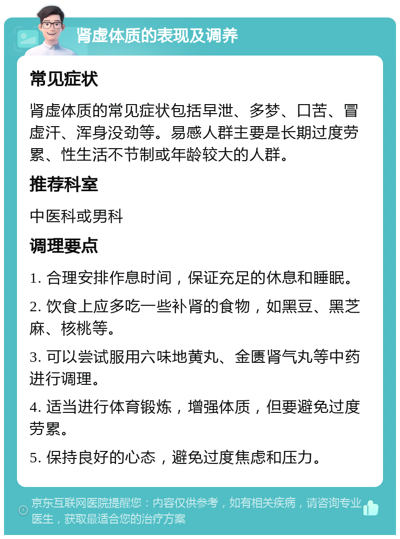 肾虚体质的表现及调养 常见症状 肾虚体质的常见症状包括早泄、多梦、口苦、冒虚汗、浑身没劲等。易感人群主要是长期过度劳累、性生活不节制或年龄较大的人群。 推荐科室 中医科或男科 调理要点 1. 合理安排作息时间，保证充足的休息和睡眠。 2. 饮食上应多吃一些补肾的食物，如黑豆、黑芝麻、核桃等。 3. 可以尝试服用六味地黄丸、金匮肾气丸等中药进行调理。 4. 适当进行体育锻炼，增强体质，但要避免过度劳累。 5. 保持良好的心态，避免过度焦虑和压力。