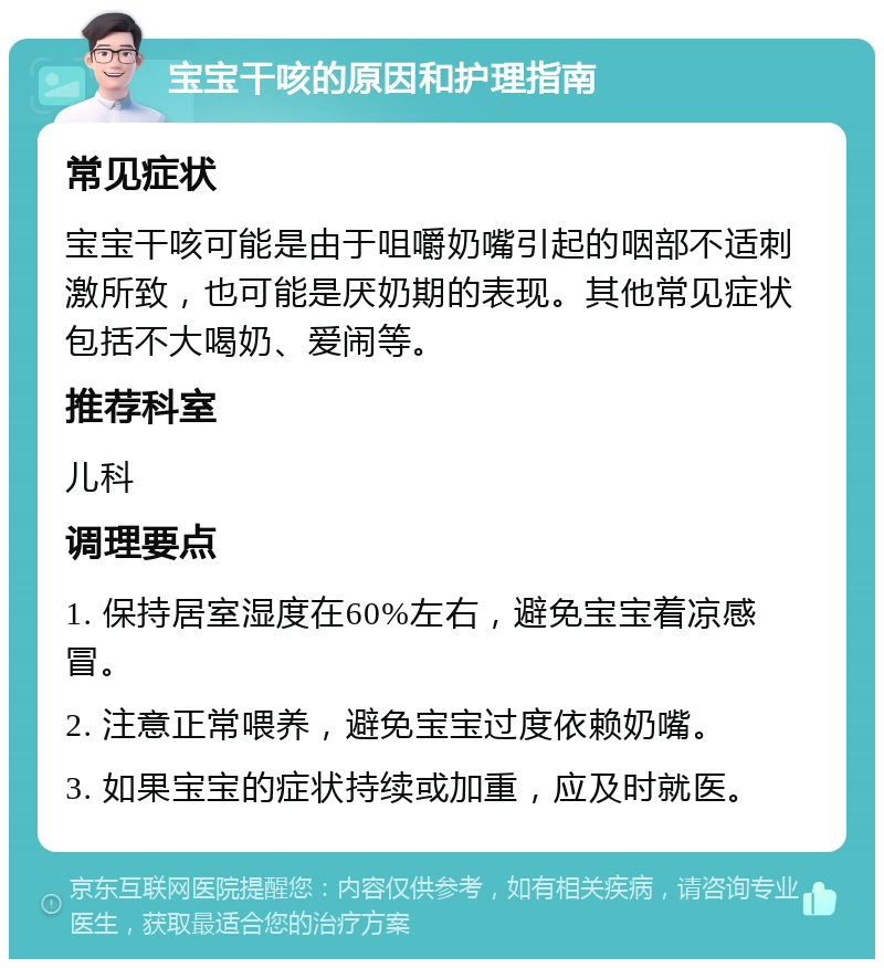 宝宝干咳的原因和护理指南 常见症状 宝宝干咳可能是由于咀嚼奶嘴引起的咽部不适刺激所致，也可能是厌奶期的表现。其他常见症状包括不大喝奶、爱闹等。 推荐科室 儿科 调理要点 1. 保持居室湿度在60%左右，避免宝宝着凉感冒。 2. 注意正常喂养，避免宝宝过度依赖奶嘴。 3. 如果宝宝的症状持续或加重，应及时就医。