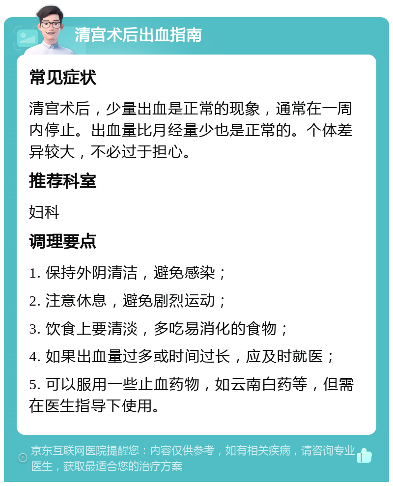 清宫术后出血指南 常见症状 清宫术后，少量出血是正常的现象，通常在一周内停止。出血量比月经量少也是正常的。个体差异较大，不必过于担心。 推荐科室 妇科 调理要点 1. 保持外阴清洁，避免感染； 2. 注意休息，避免剧烈运动； 3. 饮食上要清淡，多吃易消化的食物； 4. 如果出血量过多或时间过长，应及时就医； 5. 可以服用一些止血药物，如云南白药等，但需在医生指导下使用。