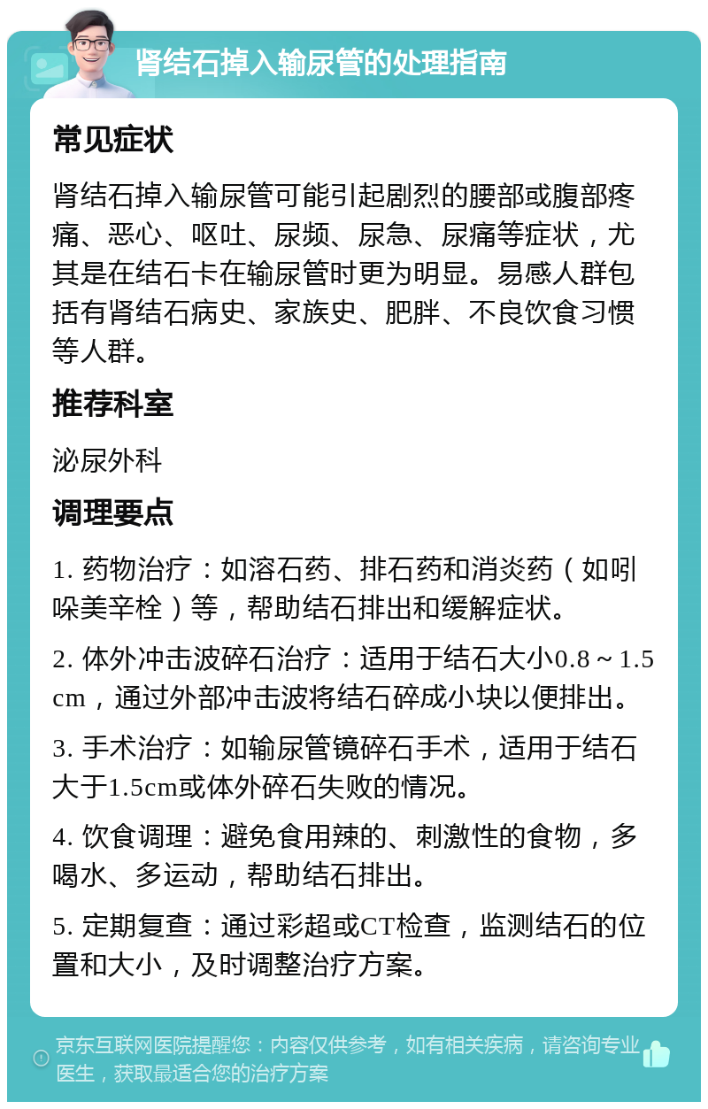 肾结石掉入输尿管的处理指南 常见症状 肾结石掉入输尿管可能引起剧烈的腰部或腹部疼痛、恶心、呕吐、尿频、尿急、尿痛等症状，尤其是在结石卡在输尿管时更为明显。易感人群包括有肾结石病史、家族史、肥胖、不良饮食习惯等人群。 推荐科室 泌尿外科 调理要点 1. 药物治疗：如溶石药、排石药和消炎药（如吲哚美辛栓）等，帮助结石排出和缓解症状。 2. 体外冲击波碎石治疗：适用于结石大小0.8～1.5cm，通过外部冲击波将结石碎成小块以便排出。 3. 手术治疗：如输尿管镜碎石手术，适用于结石大于1.5cm或体外碎石失败的情况。 4. 饮食调理：避免食用辣的、刺激性的食物，多喝水、多运动，帮助结石排出。 5. 定期复查：通过彩超或CT检查，监测结石的位置和大小，及时调整治疗方案。