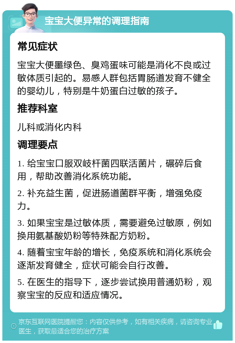 宝宝大便异常的调理指南 常见症状 宝宝大便墨绿色、臭鸡蛋味可能是消化不良或过敏体质引起的。易感人群包括胃肠道发育不健全的婴幼儿，特别是牛奶蛋白过敏的孩子。 推荐科室 儿科或消化内科 调理要点 1. 给宝宝口服双岐杆菌四联活菌片，碾碎后食用，帮助改善消化系统功能。 2. 补充益生菌，促进肠道菌群平衡，增强免疫力。 3. 如果宝宝是过敏体质，需要避免过敏原，例如换用氨基酸奶粉等特殊配方奶粉。 4. 随着宝宝年龄的增长，免疫系统和消化系统会逐渐发育健全，症状可能会自行改善。 5. 在医生的指导下，逐步尝试换用普通奶粉，观察宝宝的反应和适应情况。