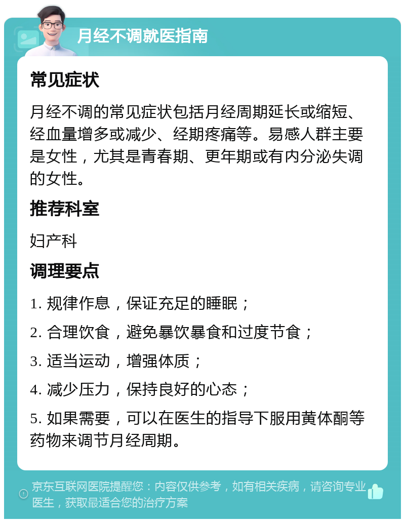 月经不调就医指南 常见症状 月经不调的常见症状包括月经周期延长或缩短、经血量增多或减少、经期疼痛等。易感人群主要是女性，尤其是青春期、更年期或有内分泌失调的女性。 推荐科室 妇产科 调理要点 1. 规律作息，保证充足的睡眠； 2. 合理饮食，避免暴饮暴食和过度节食； 3. 适当运动，增强体质； 4. 减少压力，保持良好的心态； 5. 如果需要，可以在医生的指导下服用黄体酮等药物来调节月经周期。