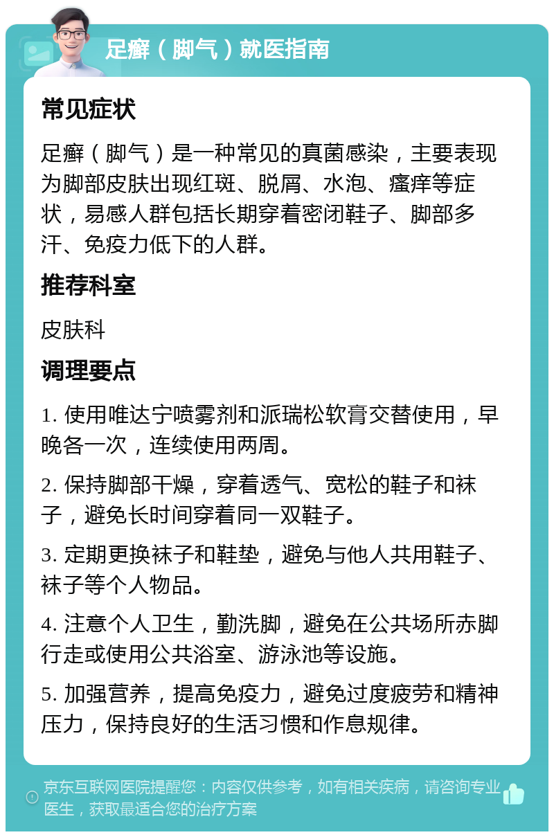 足癣（脚气）就医指南 常见症状 足癣（脚气）是一种常见的真菌感染，主要表现为脚部皮肤出现红斑、脱屑、水泡、瘙痒等症状，易感人群包括长期穿着密闭鞋子、脚部多汗、免疫力低下的人群。 推荐科室 皮肤科 调理要点 1. 使用唯达宁喷雾剂和派瑞松软膏交替使用，早晚各一次，连续使用两周。 2. 保持脚部干燥，穿着透气、宽松的鞋子和袜子，避免长时间穿着同一双鞋子。 3. 定期更换袜子和鞋垫，避免与他人共用鞋子、袜子等个人物品。 4. 注意个人卫生，勤洗脚，避免在公共场所赤脚行走或使用公共浴室、游泳池等设施。 5. 加强营养，提高免疫力，避免过度疲劳和精神压力，保持良好的生活习惯和作息规律。