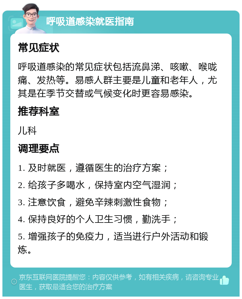 呼吸道感染就医指南 常见症状 呼吸道感染的常见症状包括流鼻涕、咳嗽、喉咙痛、发热等。易感人群主要是儿童和老年人，尤其是在季节交替或气候变化时更容易感染。 推荐科室 儿科 调理要点 1. 及时就医，遵循医生的治疗方案； 2. 给孩子多喝水，保持室内空气湿润； 3. 注意饮食，避免辛辣刺激性食物； 4. 保持良好的个人卫生习惯，勤洗手； 5. 增强孩子的免疫力，适当进行户外活动和锻炼。