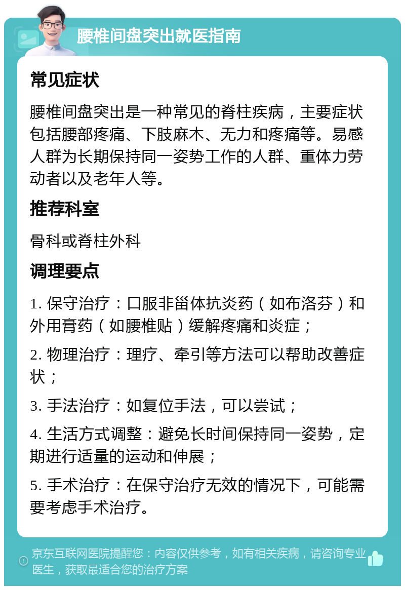 腰椎间盘突出就医指南 常见症状 腰椎间盘突出是一种常见的脊柱疾病，主要症状包括腰部疼痛、下肢麻木、无力和疼痛等。易感人群为长期保持同一姿势工作的人群、重体力劳动者以及老年人等。 推荐科室 骨科或脊柱外科 调理要点 1. 保守治疗：口服非甾体抗炎药（如布洛芬）和外用膏药（如腰椎贴）缓解疼痛和炎症； 2. 物理治疗：理疗、牵引等方法可以帮助改善症状； 3. 手法治疗：如复位手法，可以尝试； 4. 生活方式调整：避免长时间保持同一姿势，定期进行适量的运动和伸展； 5. 手术治疗：在保守治疗无效的情况下，可能需要考虑手术治疗。