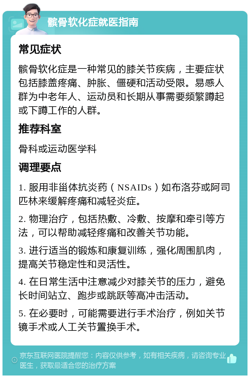 髌骨软化症就医指南 常见症状 髌骨软化症是一种常见的膝关节疾病，主要症状包括膝盖疼痛、肿胀、僵硬和活动受限。易感人群为中老年人、运动员和长期从事需要频繁蹲起或下蹲工作的人群。 推荐科室 骨科或运动医学科 调理要点 1. 服用非甾体抗炎药（NSAIDs）如布洛芬或阿司匹林来缓解疼痛和减轻炎症。 2. 物理治疗，包括热敷、冷敷、按摩和牵引等方法，可以帮助减轻疼痛和改善关节功能。 3. 进行适当的锻炼和康复训练，强化周围肌肉，提高关节稳定性和灵活性。 4. 在日常生活中注意减少对膝关节的压力，避免长时间站立、跑步或跳跃等高冲击活动。 5. 在必要时，可能需要进行手术治疗，例如关节镜手术或人工关节置换手术。