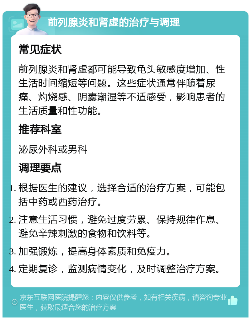 前列腺炎和肾虚的治疗与调理 常见症状 前列腺炎和肾虚都可能导致龟头敏感度增加、性生活时间缩短等问题。这些症状通常伴随着尿痛、灼烧感、阴囊潮湿等不适感受，影响患者的生活质量和性功能。 推荐科室 泌尿外科或男科 调理要点 根据医生的建议，选择合适的治疗方案，可能包括中药或西药治疗。 注意生活习惯，避免过度劳累、保持规律作息、避免辛辣刺激的食物和饮料等。 加强锻炼，提高身体素质和免疫力。 定期复诊，监测病情变化，及时调整治疗方案。