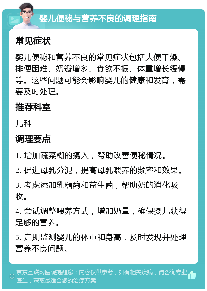 婴儿便秘与营养不良的调理指南 常见症状 婴儿便秘和营养不良的常见症状包括大便干燥、排便困难、奶瓣增多、食欲不振、体重增长缓慢等。这些问题可能会影响婴儿的健康和发育，需要及时处理。 推荐科室 儿科 调理要点 1. 增加蔬菜糊的摄入，帮助改善便秘情况。 2. 促进母乳分泥，提高母乳喂养的频率和效果。 3. 考虑添加乳糖酶和益生菌，帮助奶的消化吸收。 4. 尝试调整喂养方式，增加奶量，确保婴儿获得足够的营养。 5. 定期监测婴儿的体重和身高，及时发现并处理营养不良问题。