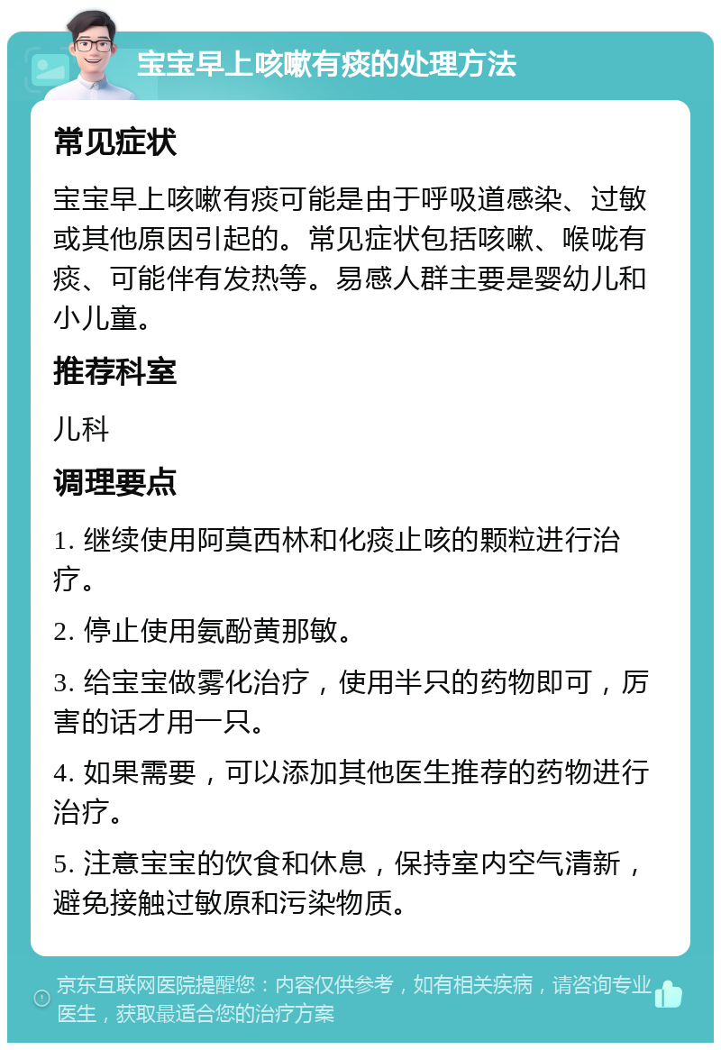 宝宝早上咳嗽有痰的处理方法 常见症状 宝宝早上咳嗽有痰可能是由于呼吸道感染、过敏或其他原因引起的。常见症状包括咳嗽、喉咙有痰、可能伴有发热等。易感人群主要是婴幼儿和小儿童。 推荐科室 儿科 调理要点 1. 继续使用阿莫西林和化痰止咳的颗粒进行治疗。 2. 停止使用氨酚黄那敏。 3. 给宝宝做雾化治疗，使用半只的药物即可，厉害的话才用一只。 4. 如果需要，可以添加其他医生推荐的药物进行治疗。 5. 注意宝宝的饮食和休息，保持室内空气清新，避免接触过敏原和污染物质。