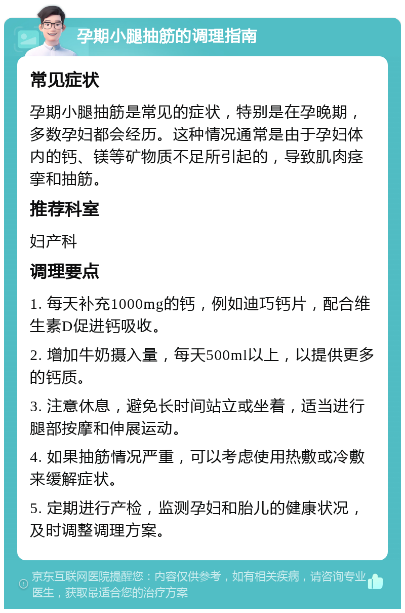 孕期小腿抽筋的调理指南 常见症状 孕期小腿抽筋是常见的症状，特别是在孕晚期，多数孕妇都会经历。这种情况通常是由于孕妇体内的钙、镁等矿物质不足所引起的，导致肌肉痉挛和抽筋。 推荐科室 妇产科 调理要点 1. 每天补充1000mg的钙，例如迪巧钙片，配合维生素D促进钙吸收。 2. 增加牛奶摄入量，每天500ml以上，以提供更多的钙质。 3. 注意休息，避免长时间站立或坐着，适当进行腿部按摩和伸展运动。 4. 如果抽筋情况严重，可以考虑使用热敷或冷敷来缓解症状。 5. 定期进行产检，监测孕妇和胎儿的健康状况，及时调整调理方案。