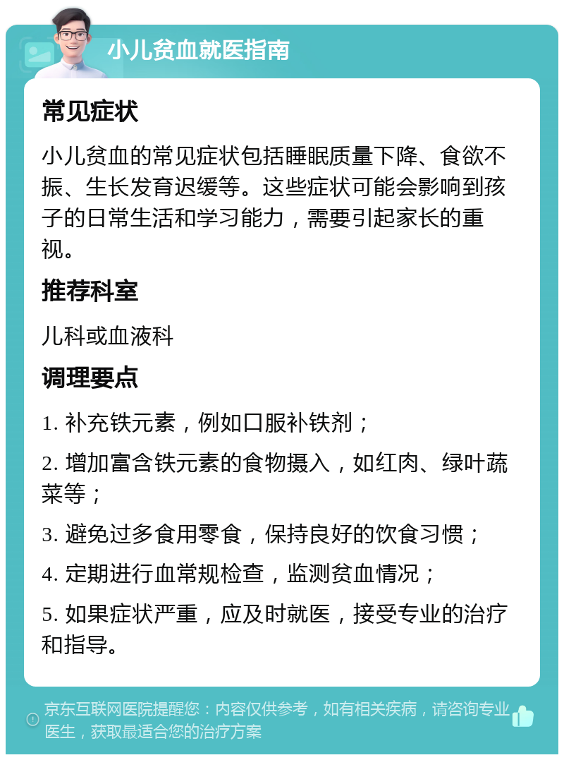 小儿贫血就医指南 常见症状 小儿贫血的常见症状包括睡眠质量下降、食欲不振、生长发育迟缓等。这些症状可能会影响到孩子的日常生活和学习能力，需要引起家长的重视。 推荐科室 儿科或血液科 调理要点 1. 补充铁元素，例如口服补铁剂； 2. 增加富含铁元素的食物摄入，如红肉、绿叶蔬菜等； 3. 避免过多食用零食，保持良好的饮食习惯； 4. 定期进行血常规检查，监测贫血情况； 5. 如果症状严重，应及时就医，接受专业的治疗和指导。