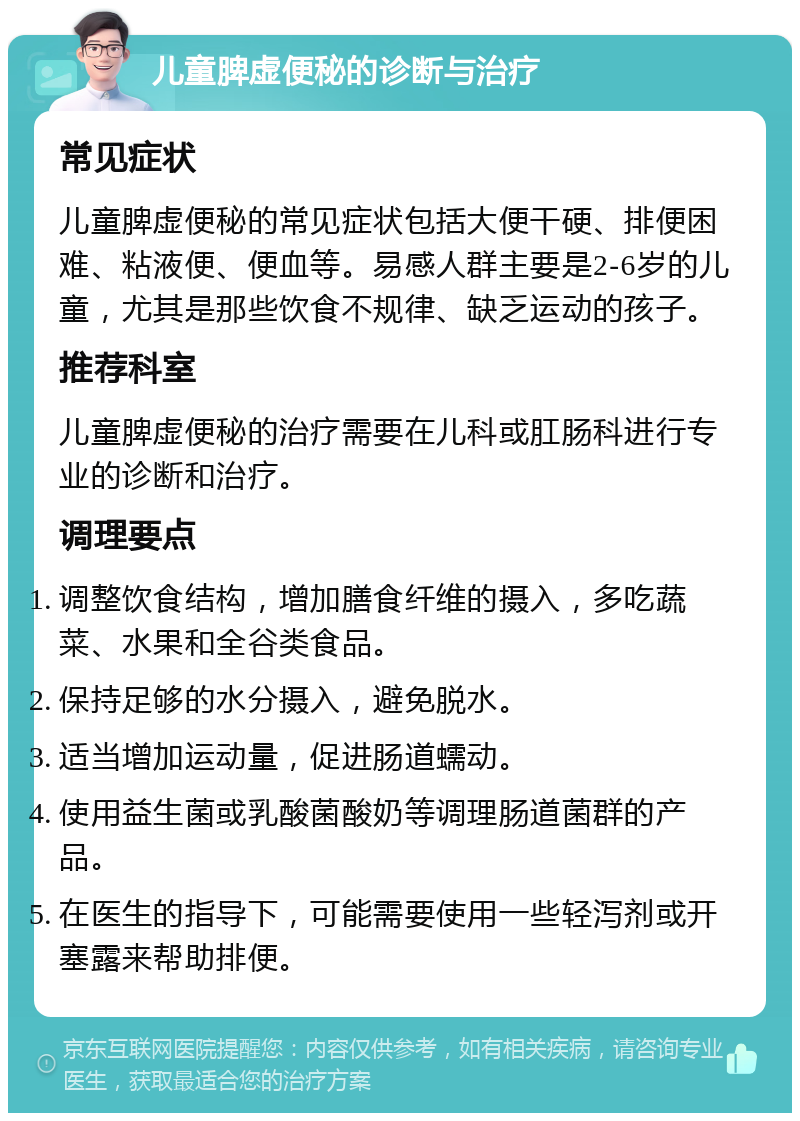 儿童脾虚便秘的诊断与治疗 常见症状 儿童脾虚便秘的常见症状包括大便干硬、排便困难、粘液便、便血等。易感人群主要是2-6岁的儿童，尤其是那些饮食不规律、缺乏运动的孩子。 推荐科室 儿童脾虚便秘的治疗需要在儿科或肛肠科进行专业的诊断和治疗。 调理要点 调整饮食结构，增加膳食纤维的摄入，多吃蔬菜、水果和全谷类食品。 保持足够的水分摄入，避免脱水。 适当增加运动量，促进肠道蠕动。 使用益生菌或乳酸菌酸奶等调理肠道菌群的产品。 在医生的指导下，可能需要使用一些轻泻剂或开塞露来帮助排便。