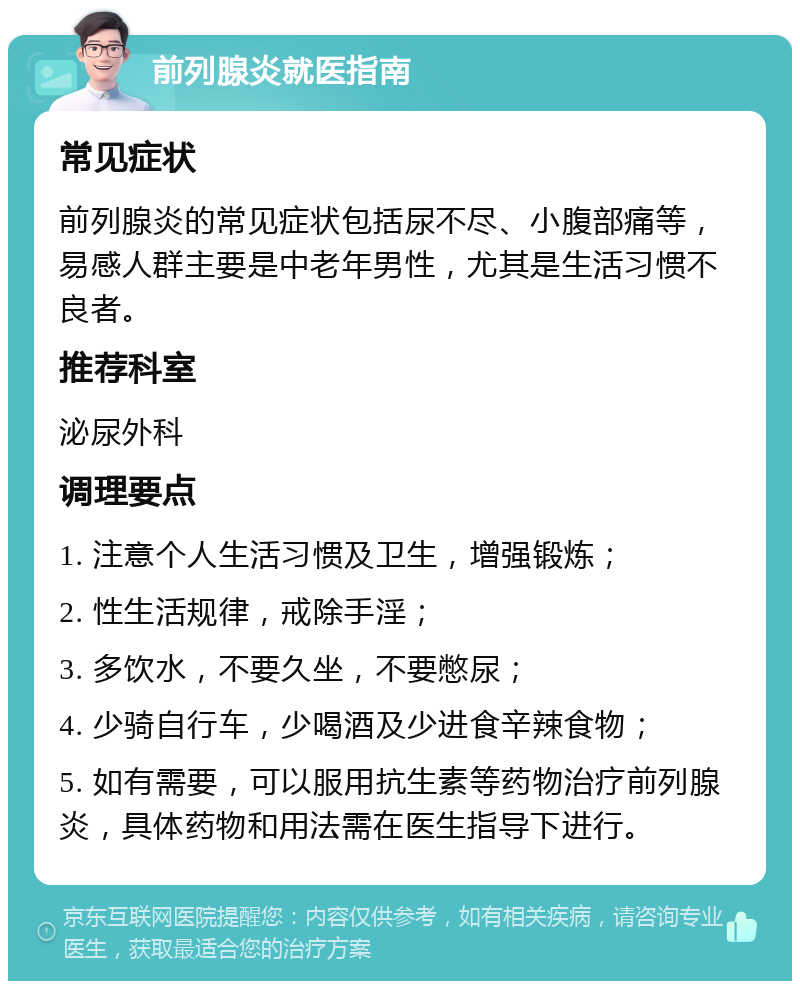 前列腺炎就医指南 常见症状 前列腺炎的常见症状包括尿不尽、小腹部痛等，易感人群主要是中老年男性，尤其是生活习惯不良者。 推荐科室 泌尿外科 调理要点 1. 注意个人生活习惯及卫生，增强锻炼； 2. 性生活规律，戒除手淫； 3. 多饮水，不要久坐，不要憋尿； 4. 少骑自行车，少喝酒及少进食辛辣食物； 5. 如有需要，可以服用抗生素等药物治疗前列腺炎，具体药物和用法需在医生指导下进行。