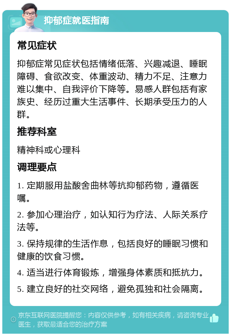 抑郁症就医指南 常见症状 抑郁症常见症状包括情绪低落、兴趣减退、睡眠障碍、食欲改变、体重波动、精力不足、注意力难以集中、自我评价下降等。易感人群包括有家族史、经历过重大生活事件、长期承受压力的人群。 推荐科室 精神科或心理科 调理要点 1. 定期服用盐酸舍曲林等抗抑郁药物，遵循医嘱。 2. 参加心理治疗，如认知行为疗法、人际关系疗法等。 3. 保持规律的生活作息，包括良好的睡眠习惯和健康的饮食习惯。 4. 适当进行体育锻炼，增强身体素质和抵抗力。 5. 建立良好的社交网络，避免孤独和社会隔离。