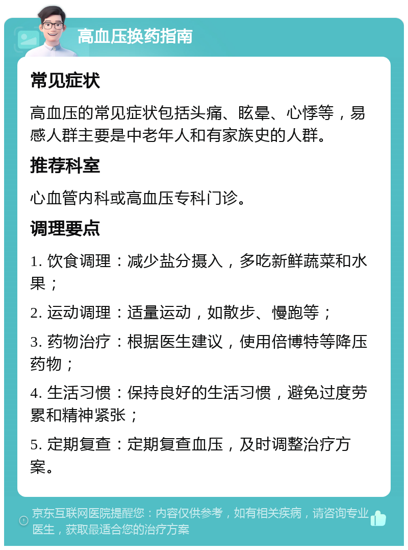 高血压换药指南 常见症状 高血压的常见症状包括头痛、眩晕、心悸等，易感人群主要是中老年人和有家族史的人群。 推荐科室 心血管内科或高血压专科门诊。 调理要点 1. 饮食调理：减少盐分摄入，多吃新鲜蔬菜和水果； 2. 运动调理：适量运动，如散步、慢跑等； 3. 药物治疗：根据医生建议，使用倍博特等降压药物； 4. 生活习惯：保持良好的生活习惯，避免过度劳累和精神紧张； 5. 定期复查：定期复查血压，及时调整治疗方案。