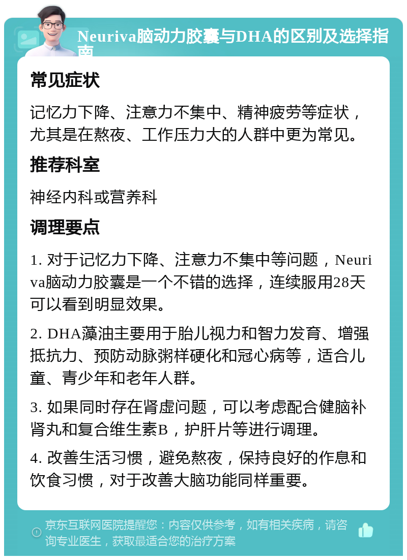 Neuriva脑动力胶囊与DHA的区别及选择指南 常见症状 记忆力下降、注意力不集中、精神疲劳等症状，尤其是在熬夜、工作压力大的人群中更为常见。 推荐科室 神经内科或营养科 调理要点 1. 对于记忆力下降、注意力不集中等问题，Neuriva脑动力胶囊是一个不错的选择，连续服用28天可以看到明显效果。 2. DHA藻油主要用于胎儿视力和智力发育、增强抵抗力、预防动脉粥样硬化和冠心病等，适合儿童、青少年和老年人群。 3. 如果同时存在肾虚问题，可以考虑配合健脑补肾丸和复合维生素B，护肝片等进行调理。 4. 改善生活习惯，避免熬夜，保持良好的作息和饮食习惯，对于改善大脑功能同样重要。