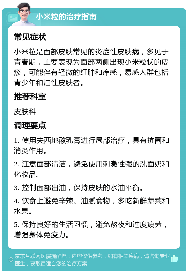 小米粒的治疗指南 常见症状 小米粒是面部皮肤常见的炎症性皮肤病，多见于青春期，主要表现为面部两侧出现小米粒状的皮疹，可能伴有轻微的红肿和痒感，易感人群包括青少年和油性皮肤者。 推荐科室 皮肤科 调理要点 1. 使用夫西地酸乳膏进行局部治疗，具有抗菌和消炎作用。 2. 注意面部清洁，避免使用刺激性强的洗面奶和化妆品。 3. 控制面部出油，保持皮肤的水油平衡。 4. 饮食上避免辛辣、油腻食物，多吃新鲜蔬菜和水果。 5. 保持良好的生活习惯，避免熬夜和过度疲劳，增强身体免疫力。