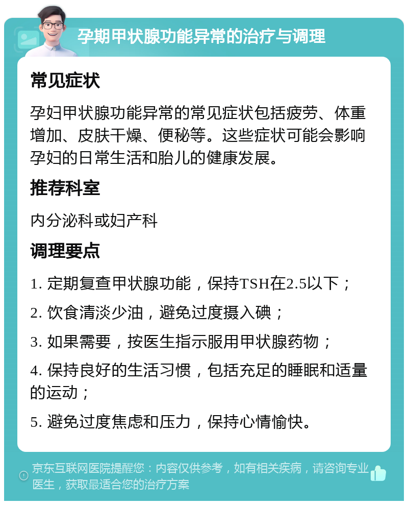 孕期甲状腺功能异常的治疗与调理 常见症状 孕妇甲状腺功能异常的常见症状包括疲劳、体重增加、皮肤干燥、便秘等。这些症状可能会影响孕妇的日常生活和胎儿的健康发展。 推荐科室 内分泌科或妇产科 调理要点 1. 定期复查甲状腺功能，保持TSH在2.5以下； 2. 饮食清淡少油，避免过度摄入碘； 3. 如果需要，按医生指示服用甲状腺药物； 4. 保持良好的生活习惯，包括充足的睡眠和适量的运动； 5. 避免过度焦虑和压力，保持心情愉快。