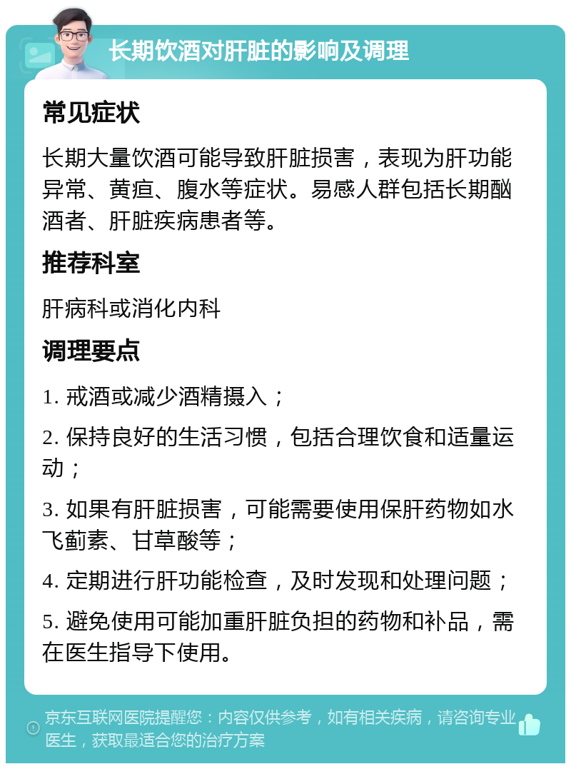 长期饮酒对肝脏的影响及调理 常见症状 长期大量饮酒可能导致肝脏损害，表现为肝功能异常、黄疸、腹水等症状。易感人群包括长期酗酒者、肝脏疾病患者等。 推荐科室 肝病科或消化内科 调理要点 1. 戒酒或减少酒精摄入； 2. 保持良好的生活习惯，包括合理饮食和适量运动； 3. 如果有肝脏损害，可能需要使用保肝药物如水飞蓟素、甘草酸等； 4. 定期进行肝功能检查，及时发现和处理问题； 5. 避免使用可能加重肝脏负担的药物和补品，需在医生指导下使用。