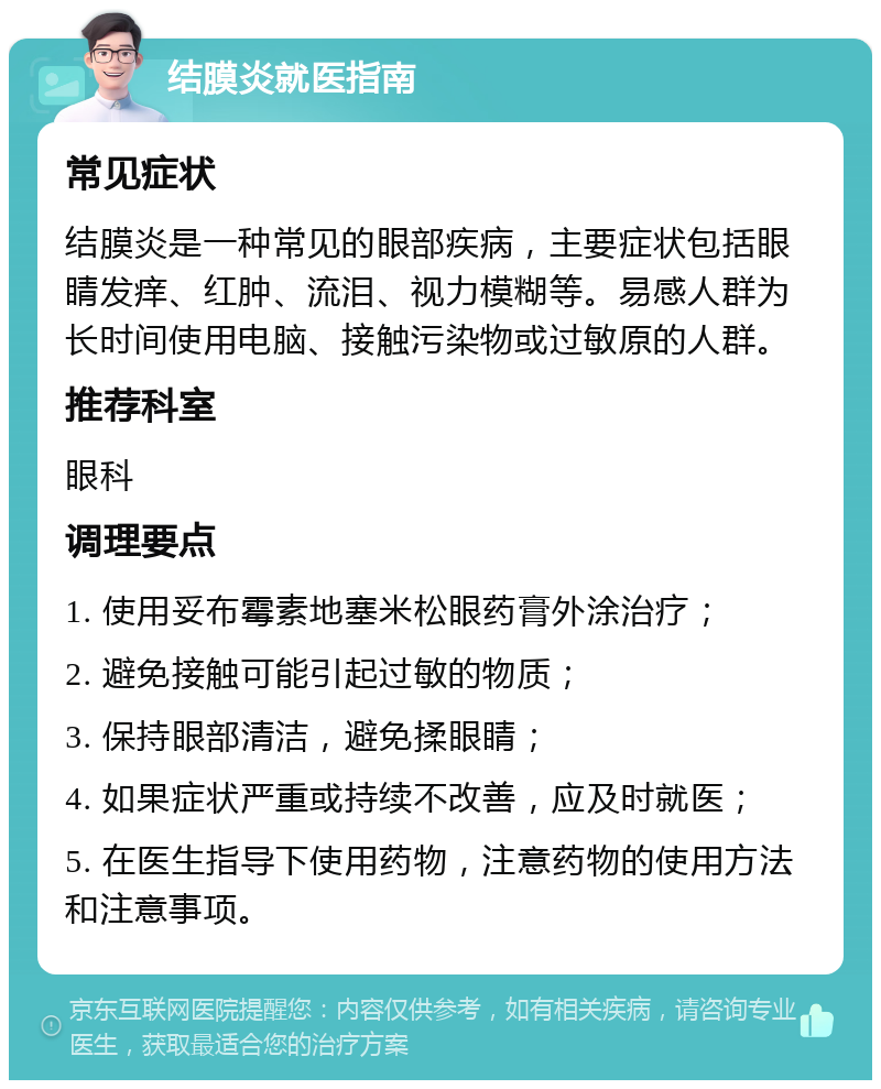 结膜炎就医指南 常见症状 结膜炎是一种常见的眼部疾病，主要症状包括眼睛发痒、红肿、流泪、视力模糊等。易感人群为长时间使用电脑、接触污染物或过敏原的人群。 推荐科室 眼科 调理要点 1. 使用妥布霉素地塞米松眼药膏外涂治疗； 2. 避免接触可能引起过敏的物质； 3. 保持眼部清洁，避免揉眼睛； 4. 如果症状严重或持续不改善，应及时就医； 5. 在医生指导下使用药物，注意药物的使用方法和注意事项。