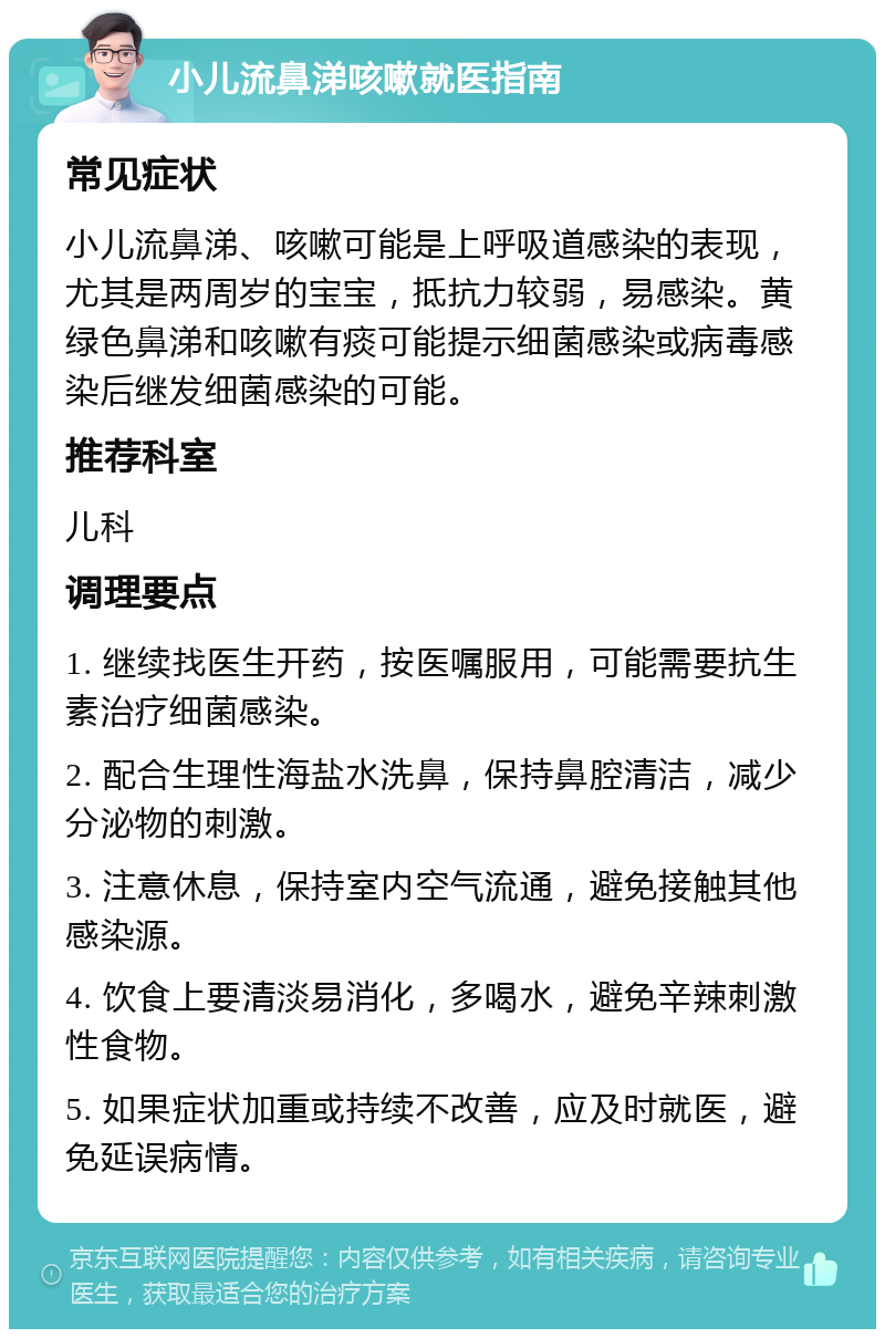 小儿流鼻涕咳嗽就医指南 常见症状 小儿流鼻涕、咳嗽可能是上呼吸道感染的表现，尤其是两周岁的宝宝，抵抗力较弱，易感染。黄绿色鼻涕和咳嗽有痰可能提示细菌感染或病毒感染后继发细菌感染的可能。 推荐科室 儿科 调理要点 1. 继续找医生开药，按医嘱服用，可能需要抗生素治疗细菌感染。 2. 配合生理性海盐水洗鼻，保持鼻腔清洁，减少分泌物的刺激。 3. 注意休息，保持室内空气流通，避免接触其他感染源。 4. 饮食上要清淡易消化，多喝水，避免辛辣刺激性食物。 5. 如果症状加重或持续不改善，应及时就医，避免延误病情。