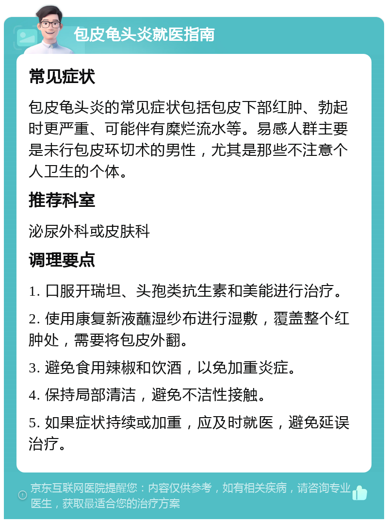 包皮龟头炎就医指南 常见症状 包皮龟头炎的常见症状包括包皮下部红肿、勃起时更严重、可能伴有糜烂流水等。易感人群主要是未行包皮环切术的男性，尤其是那些不注意个人卫生的个体。 推荐科室 泌尿外科或皮肤科 调理要点 1. 口服开瑞坦、头孢类抗生素和美能进行治疗。 2. 使用康复新液蘸湿纱布进行湿敷，覆盖整个红肿处，需要将包皮外翻。 3. 避免食用辣椒和饮酒，以免加重炎症。 4. 保持局部清洁，避免不洁性接触。 5. 如果症状持续或加重，应及时就医，避免延误治疗。